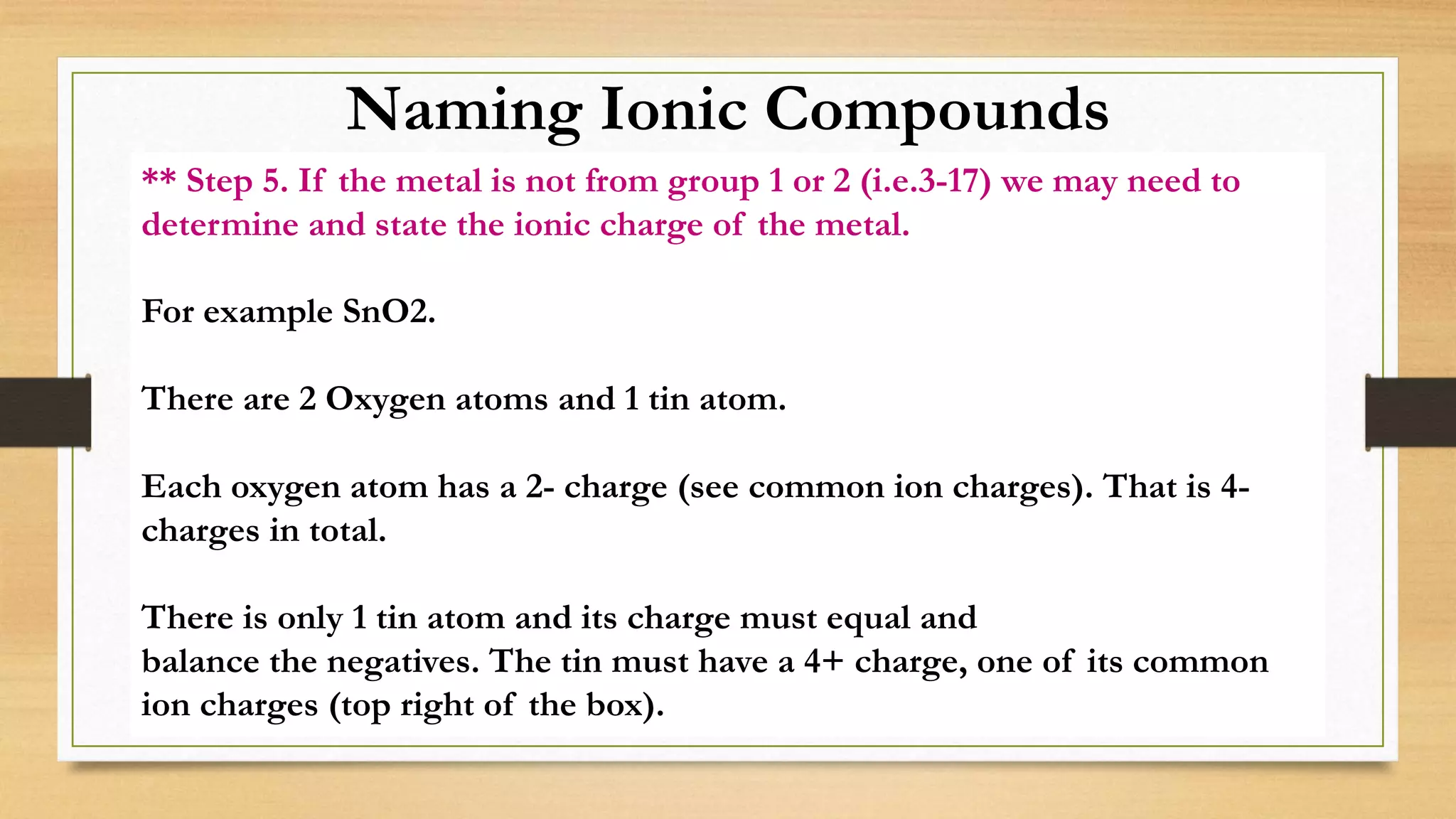 Naming Ionic Compounds
** Step 5. If the metal is not from group 1 or 2 (i.e.3-17) we may need to
determine and state the ionic charge of the metal.
For example SnO2.
There are 2 Oxygen atoms and 1 tin atom.
Each oxygen atom has a 2- charge (see common ion charges). That is 4-
charges in total.
There is only 1 tin atom and its charge must equal and
balance the negatives. The tin must have a 4+ charge, one of its common
ion charges (top right of the box).
 