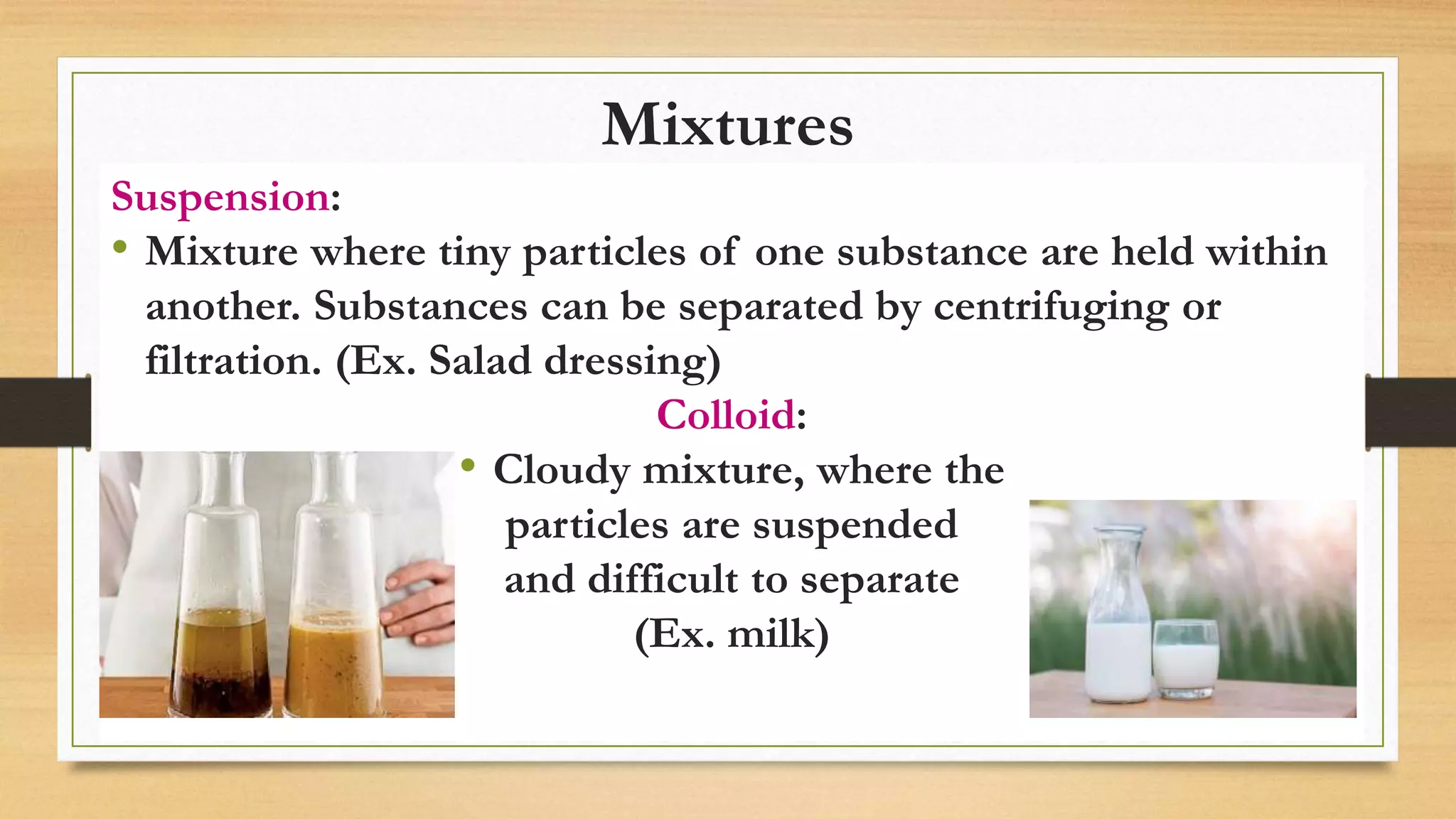 Mixtures
Suspension:
• Mixture where tiny particles of one substance are held within
another. Substances can be separated by centrifuging or
filtration. (Ex. Salad dressing)
Colloid:
• Cloudy mixture, where the
particles are suspended
and difficult to separate
(Ex. milk)
 
