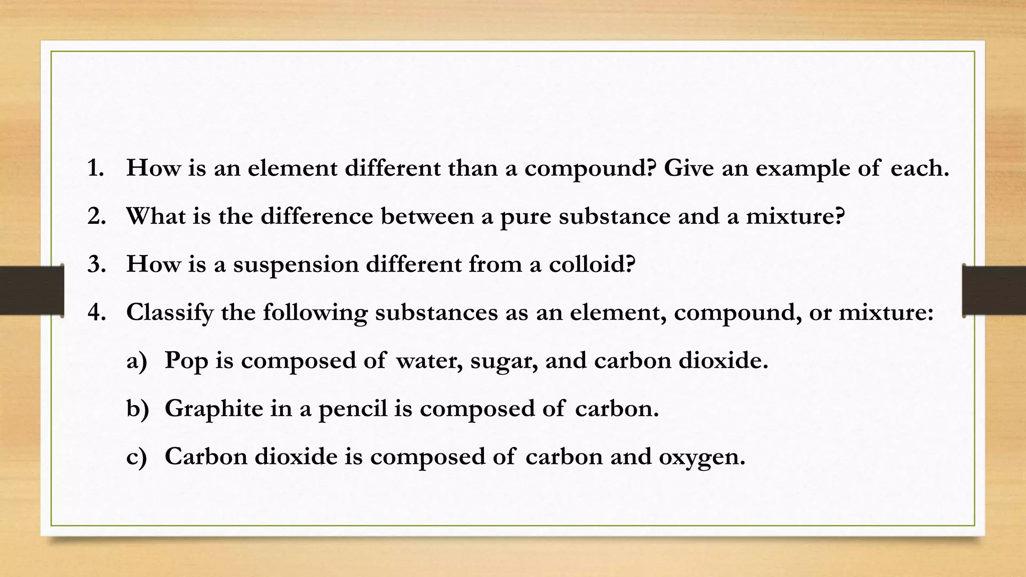 1. How is an element different than a compound? Give an example of each.
2. What is the difference between a pure substance and a mixture?
3. How is a suspension different from a colloid?
4. Classify the following substances as an element, compound, or mixture:
a) Pop is composed of water, sugar, and carbon dioxide.
b) Graphite in a pencil is composed of carbon.
c) Carbon dioxide is composed of carbon and oxygen.
 