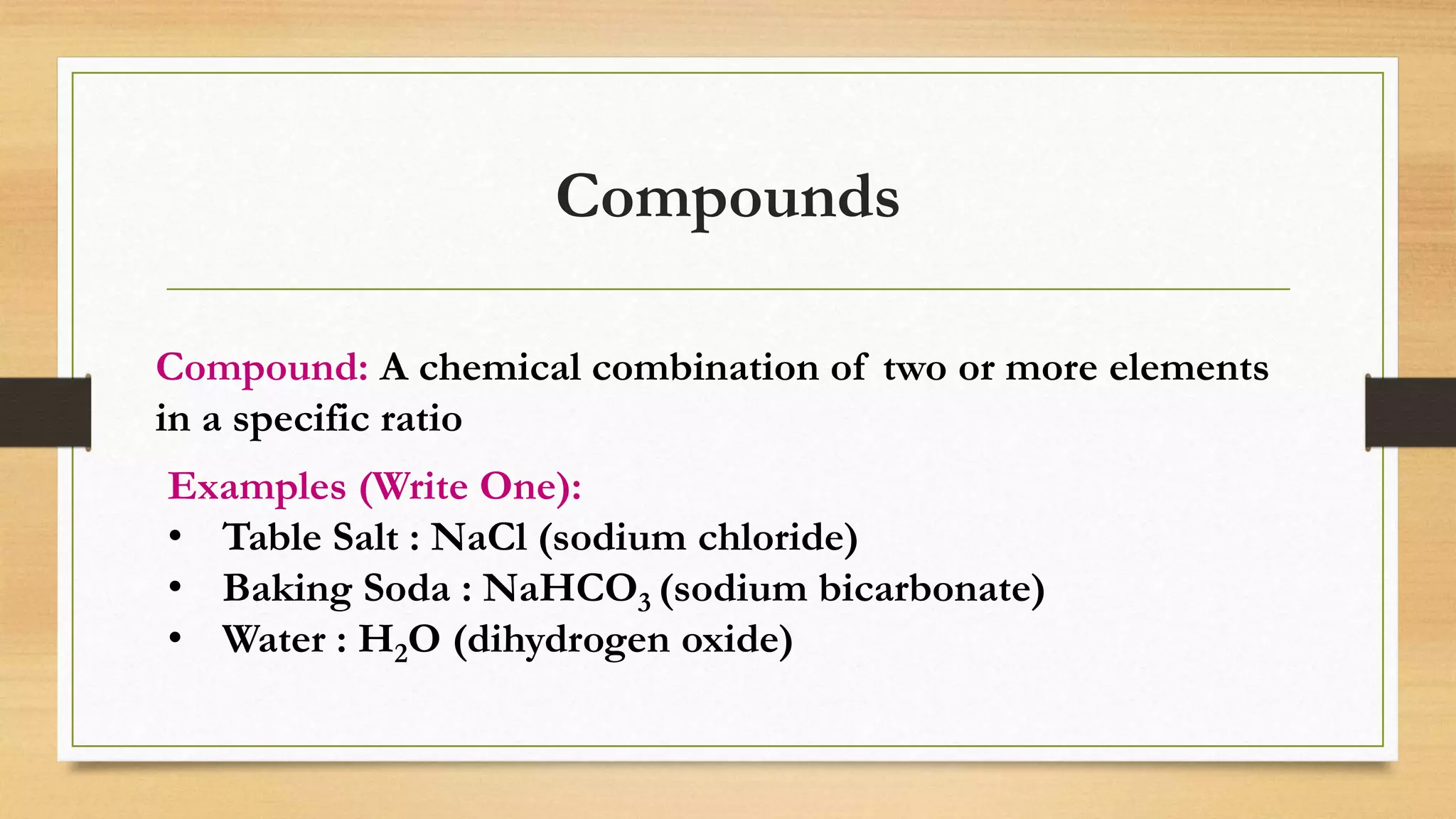 Compounds
Compound: A chemical combination of two or more elements
in a specific ratio
Examples (Write One):
• Table Salt : NaCl (sodium chloride)
• Baking Soda : NaHCO3 (sodium bicarbonate)
• Water : H2O (dihydrogen oxide)
 