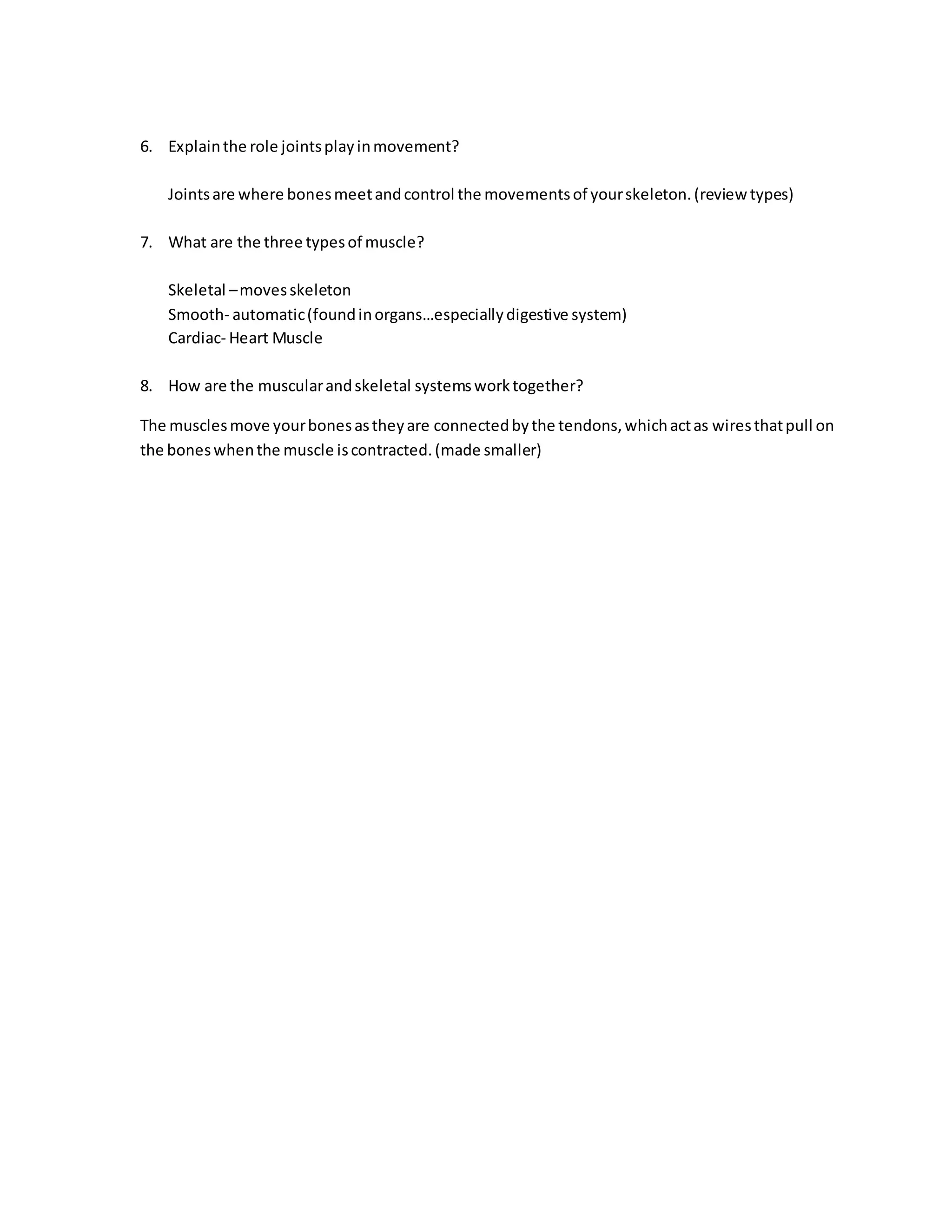 6. Explain the role joints play in movement? 
Joints are where bones meet and control the movements of your skeleton. (review types) 
7. What are the three types of muscle? 
Skeletal – moves skeleton 
Smooth- automatic (found in organs…especially digestive system) 
Cardiac- Heart Muscle 
8. How are the muscular and skeletal systems work together? 
The muscles move your bones as they are connected by the tendons, which act as wires that pull on 
the bones when the muscle is contracted. (made smaller) 
