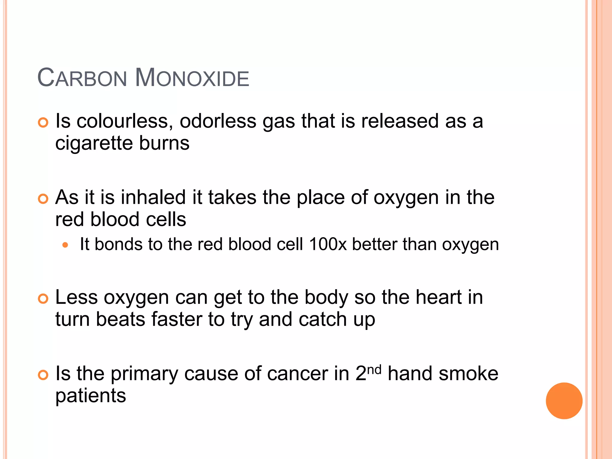 CARBON MONOXIDE
   Is colourless, odorless gas that is released as a
    cigarette burns

   As it is inhaled it takes the place of oxygen in the
    red blood cells
       It bonds to the red blood cell 100x better than oxygen


   Less oxygen can get to the body so the heart in
    turn beats faster to try and catch up

   Is the primary cause of cancer in 2nd hand smoke
    patients
 
