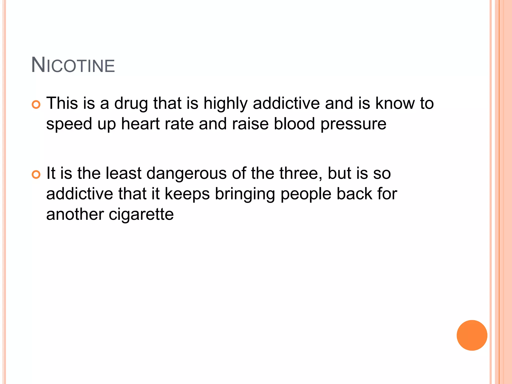 NICOTINE
   This is a drug that is highly addictive and is know to
    speed up heart rate and raise blood pressure

   It is the least dangerous of the three, but is so
    addictive that it keeps bringing people back for
    another cigarette
 