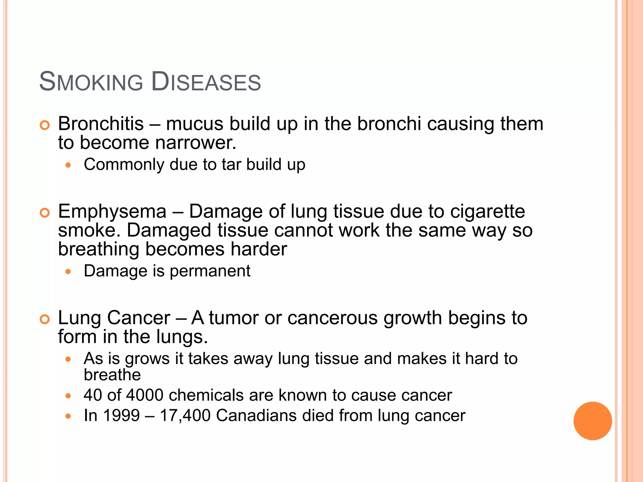 SMOKING DISEASES
   Bronchitis – mucus build up in the bronchi causing them
    to become narrower.
       Commonly due to tar build up

   Emphysema – Damage of lung tissue due to cigarette
    smoke. Damaged tissue cannot work the same way so
    breathing becomes harder
       Damage is permanent

   Lung Cancer – A tumor or cancerous growth begins to
    form in the lungs.
     As is grows it takes away lung tissue and makes it hard to
      breathe
     40 of 4000 chemicals are known to cause cancer
     In 1999 – 17,400 Canadians died from lung cancer
 