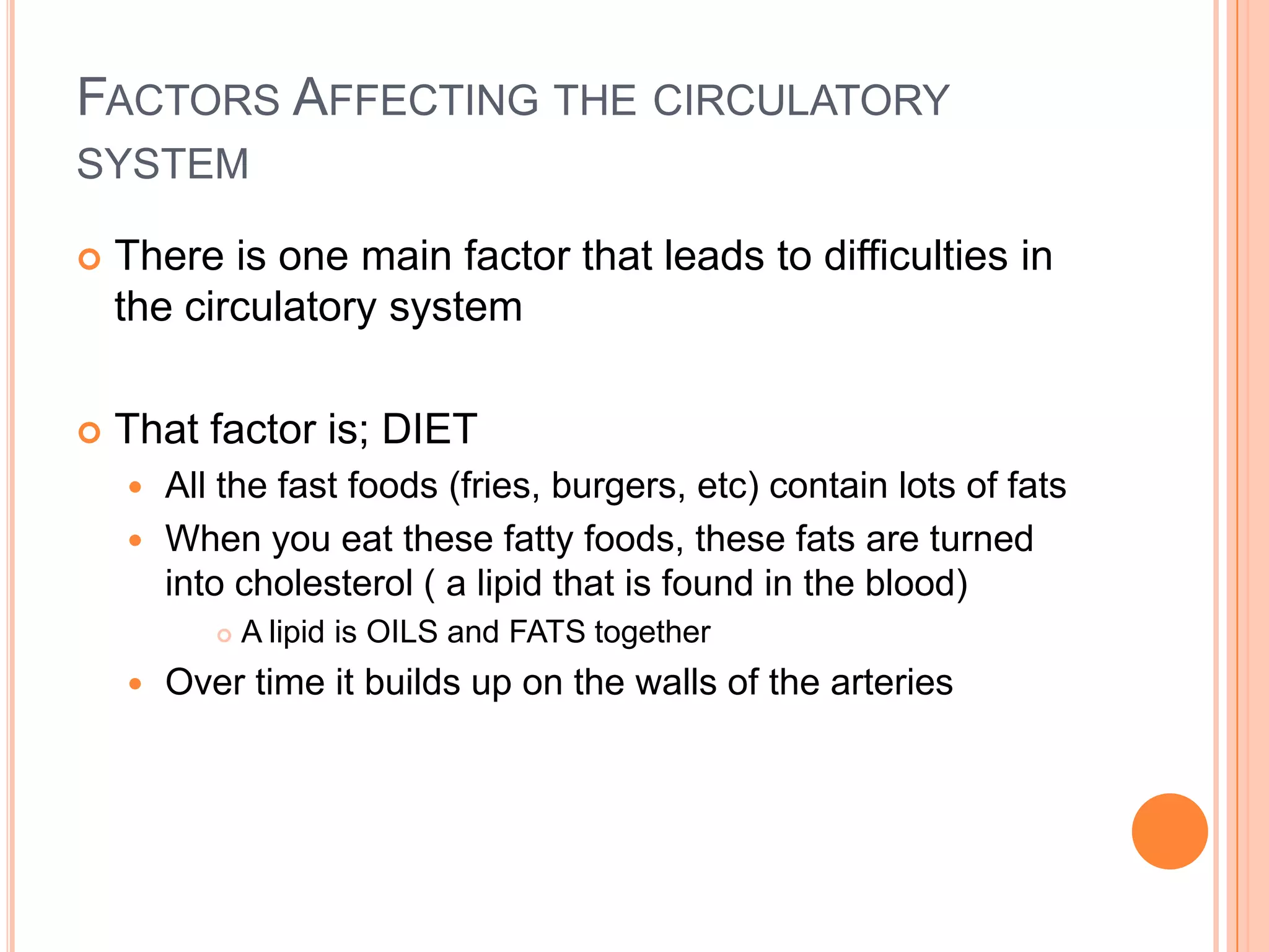 FACTORS AFFECTING THE CIRCULATORY
SYSTEM

   There is one main factor that leads to difficulties in
    the circulatory system

   That factor is; DIET
     All the fast foods (fries, burgers, etc) contain lots of fats
     When you eat these fatty foods, these fats are turned
      into cholesterol ( a lipid that is found in the blood)
              A lipid is OILS and FATS together
       Over time it builds up on the walls of the arteries
 