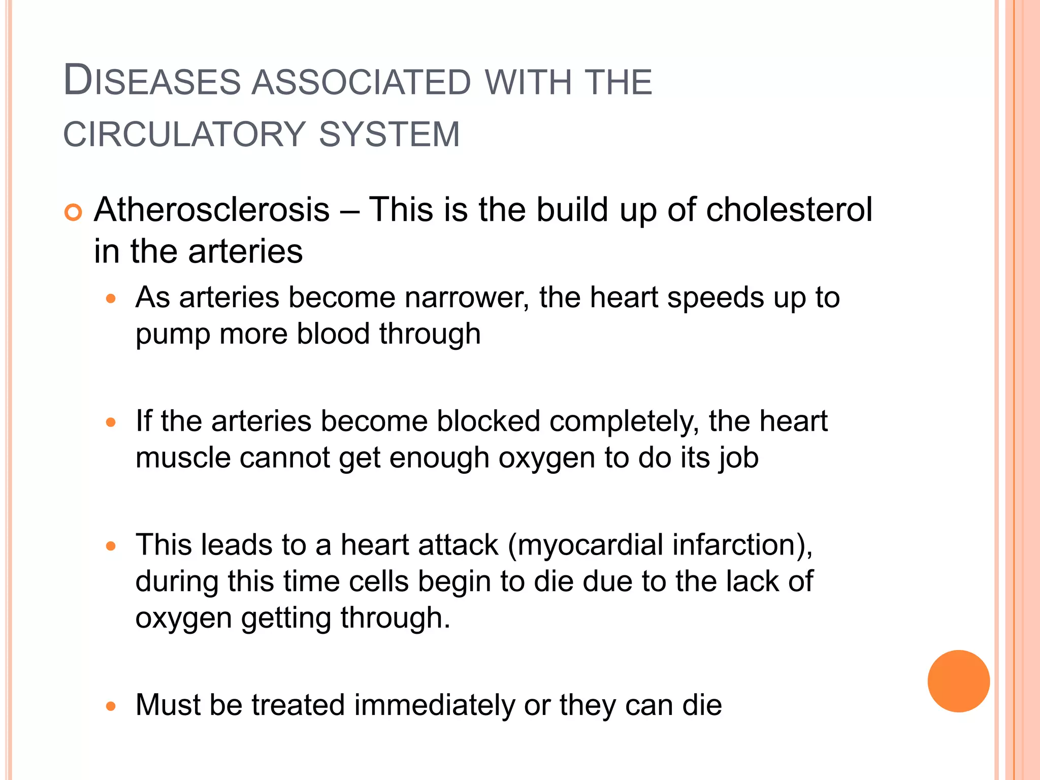 DISEASES ASSOCIATED WITH THE
CIRCULATORY SYSTEM

   Atherosclerosis – This is the build up of cholesterol
    in the arteries
       As arteries become narrower, the heart speeds up to
        pump more blood through

       If the arteries become blocked completely, the heart
        muscle cannot get enough oxygen to do its job

       This leads to a heart attack (myocardial infarction),
        during this time cells begin to die due to the lack of
        oxygen getting through.

       Must be treated immediately or they can die
 
