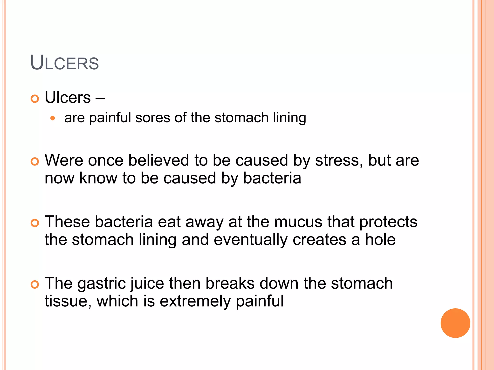 ULCERS
   Ulcers –
       are painful sores of the stomach lining


   Were once believed to be caused by stress, but are
    now know to be caused by bacteria

   These bacteria eat away at the mucus that protects
    the stomach lining and eventually creates a hole

   The gastric juice then breaks down the stomach
    tissue, which is extremely painful
 