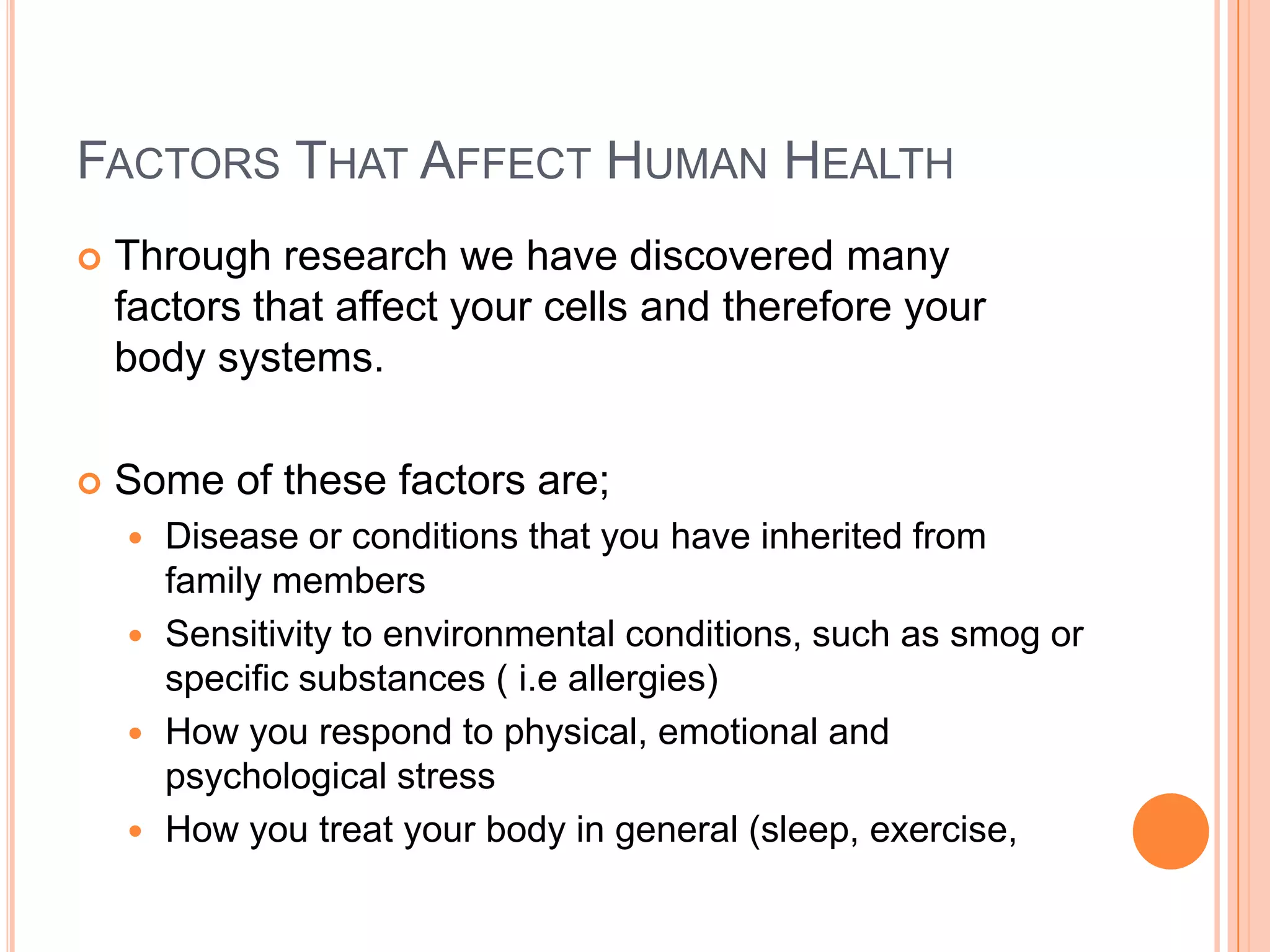 FACTORS THAT AFFECT HUMAN HEALTH
   Through research we have discovered many
    factors that affect your cells and therefore your
    body systems.

   Some of these factors are;
     Disease or conditions that you have inherited from
      family members
     Sensitivity to environmental conditions, such as smog or
      specific substances ( i.e allergies)
     How you respond to physical, emotional and
      psychological stress
     How you treat your body in general (sleep, exercise,
 
