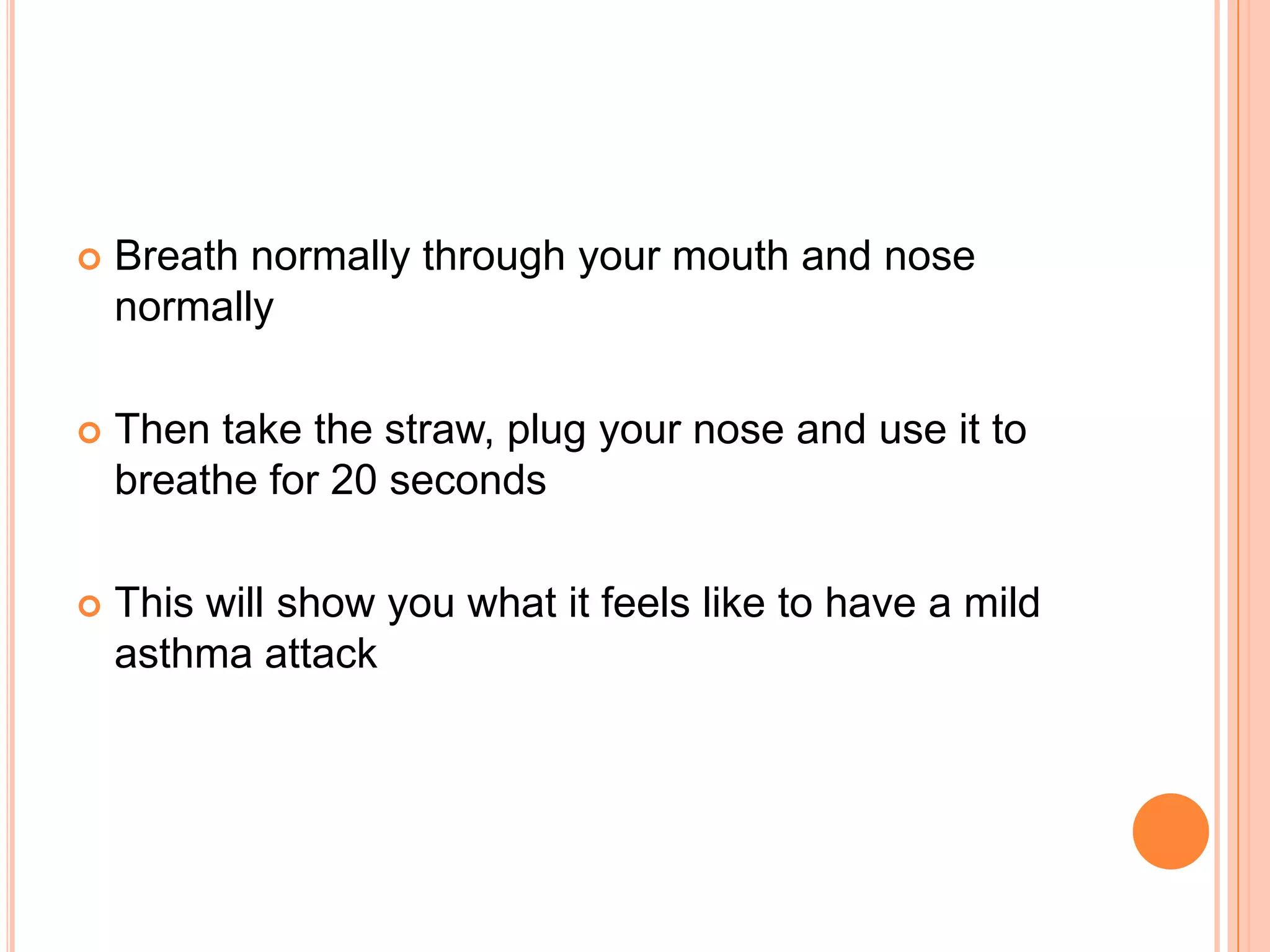    Breath normally through your mouth and nose
    normally

   Then take the straw, plug your nose and use it to
    breathe for 20 seconds

   This will show you what it feels like to have a mild
    asthma attack
 