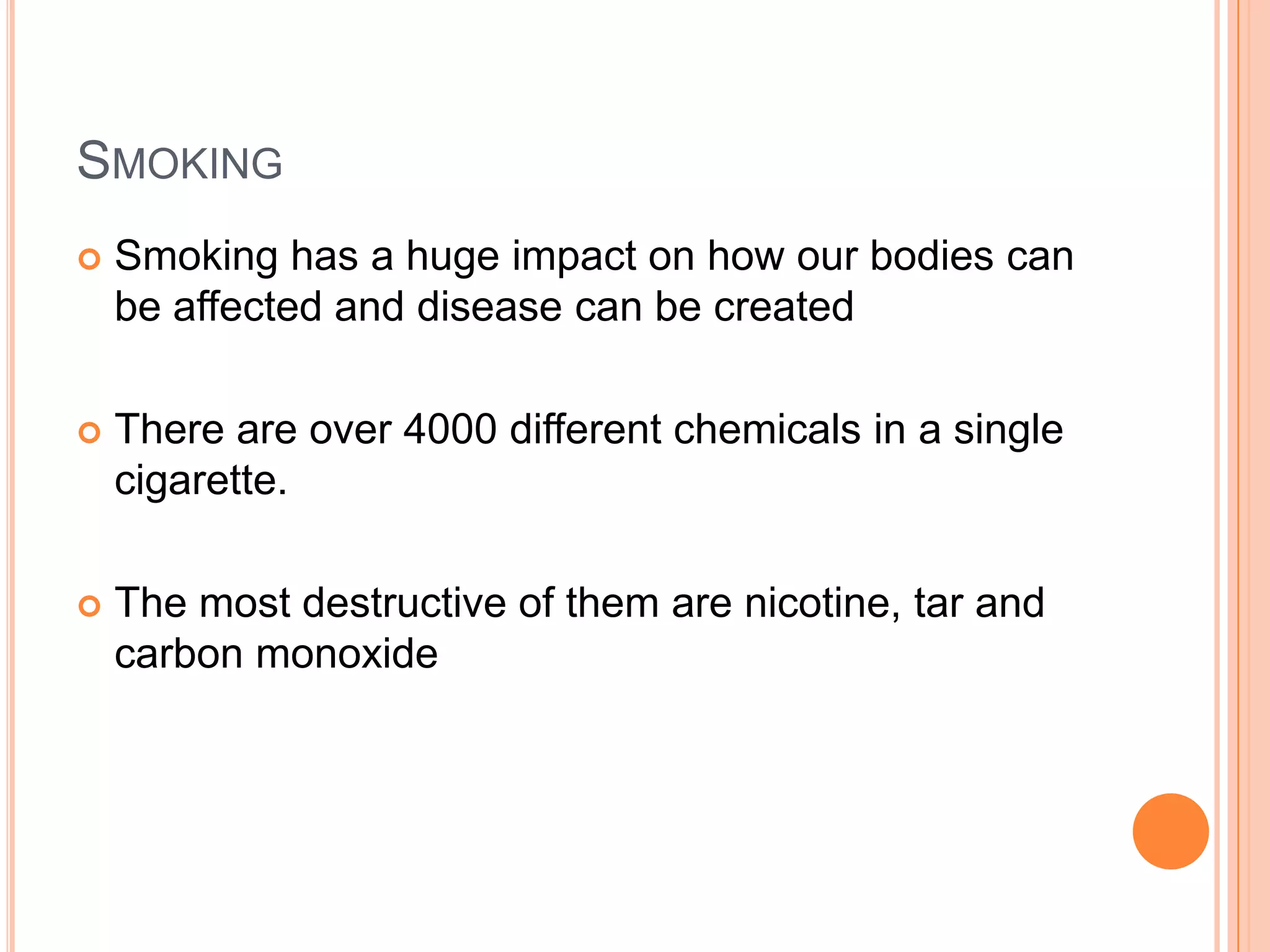 SMOKING
   Smoking has a huge impact on how our bodies can
    be affected and disease can be created

   There are over 4000 different chemicals in a single
    cigarette.

   The most destructive of them are nicotine, tar and
    carbon monoxide
 