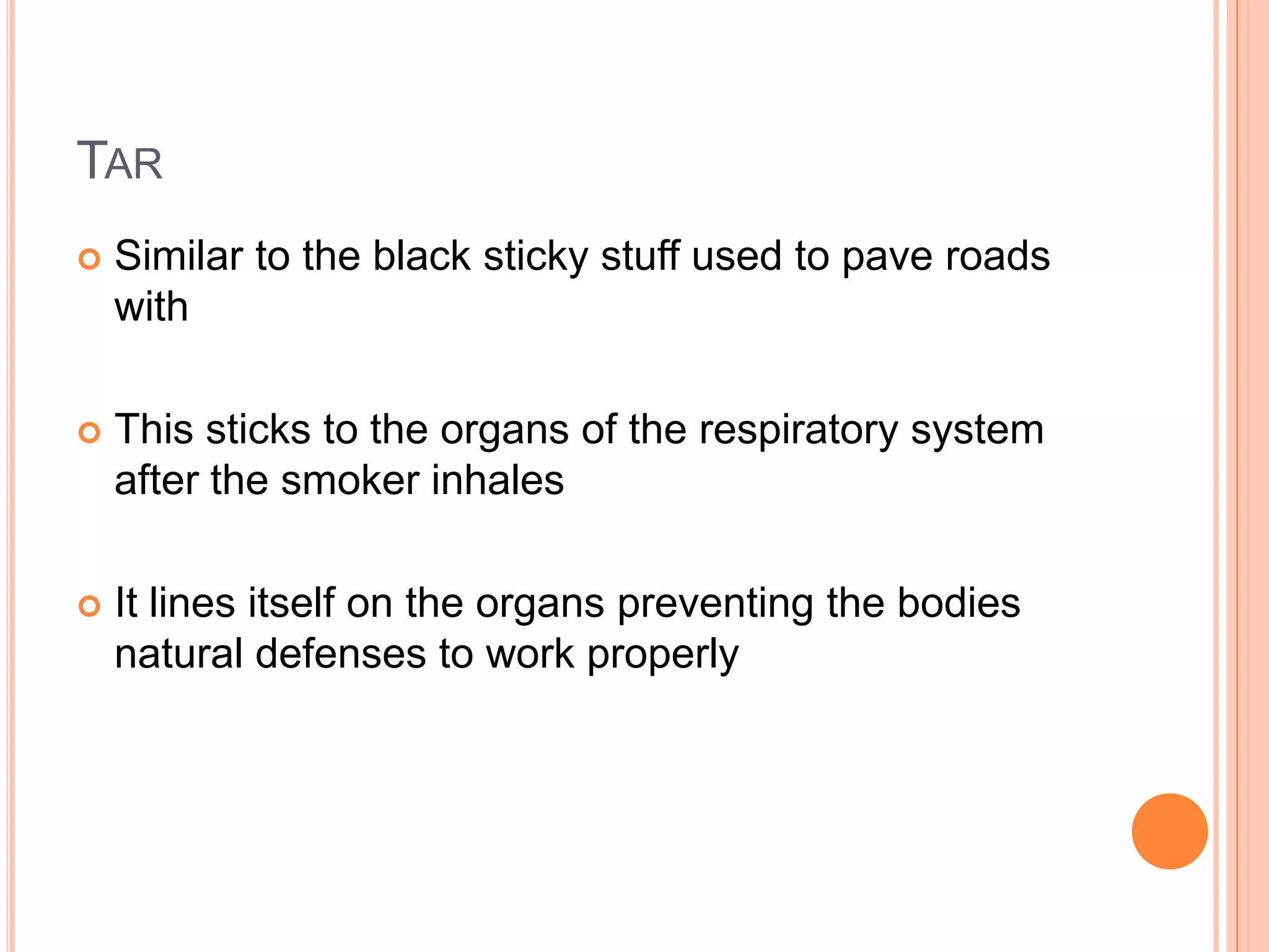 TAR
   Similar to the black sticky stuff used to pave roads
    with

   This sticks to the organs of the respiratory system
    after the smoker inhales

   It lines itself on the organs preventing the bodies
    natural defenses to work properly
 