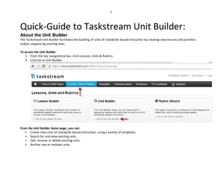 1
Quick-Guide to Taskstream Unit Builder:
About the Unit Builder
The TaskstreamUnit Builder facilitates the building of units of standards-based instruction by creating new lessons and activities
and/or sequencing existing ones.
To access the Unit Builder
1. From the top navigational bar, click Lessons, Units & Rubrics.
2. Click Go to Unit Builder.
From the Unit Builder home page, you can:
 Create new units of standards-based instruction, using a variety of templates.
 Search for and view existing units .
 Edit, rename or delete existing units.
 Archive one or multiple units.
 