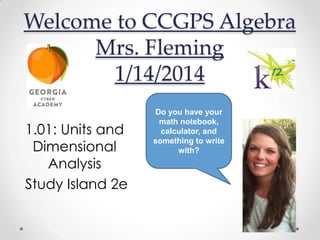 Welcome to CCGPS Algebra
Mrs. Fleming
1/14/2014
1.01: Units and
Dimensional
Analysis
Study Island 2e

Do you have your
math notebook,
calculator, and
something to write
with?

 