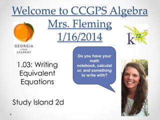 Welcome to CCGPS Algebra
Mrs. Fleming
1/16/2014
1.03: Writing
Equivalent
Equations
Study Island 2d

Do you have your
math
notebook, calculat
or, and something
to write with?

 