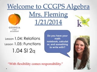 Welcome to CCGPS Algebra
Mrs. Fleming
1/21/2014
Lesson 1.04:

Relations
Lesson 1.05: Functions

1.04 SI 2q

Do you have your
math
notebook, calculat
or, and something
to write with?

“With flexibility comes responsibility.”

 