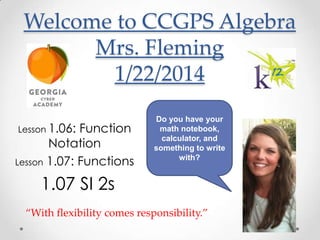 Welcome to CCGPS Algebra
Mrs. Fleming
1/22/2014
Lesson 1.06:

Function
Notation
Lesson 1.07: Functions

Do you have your
math notebook,
calculator, and
something to write
with?

1.07 SI 2s
“With flexibility comes responsibility.”

 