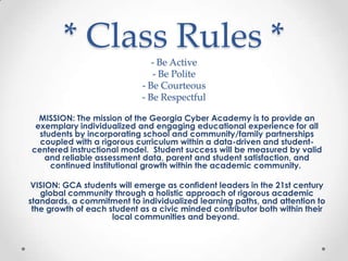 * Class Rules *
- Be Active
- Be Polite
- Be Courteous
- Be Respectful
MISSION: The mission of the Georgia Cyber Academy is to provide an
exemplary individualized and engaging educational experience for all
students by incorporating school and community/family partnerships
coupled with a rigorous curriculum within a data-driven and studentcentered instructional model. Student success will be measured by valid
and reliable assessment data, parent and student satisfaction, and
continued institutional growth within the academic community.
VISION: GCA students will emerge as confident leaders in the 21st century
global community through a holistic approach of rigorous academic
standards, a commitment to individualized learning paths, and attention to
the growth of each student as a civic minded contributor both within their
local communities and beyond.

 