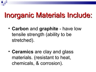 Inorganic Materials Include:Inorganic Materials Include:
• Carbon and graphite - have low
tensile strength (ability to be
stretched).
• Ceramics are clay and glass
materials. (resistant to heat,
chemicals, & corrosion).
 