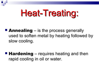 Heat-Treating:Heat-Treating:
 Annealing – is the process generally
used to soften metal by heating followed by
slow cooling.
 Hardening – requires heating and then
rapid cooling in oil or water.
 