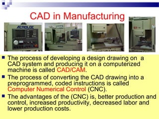 CAD in Manufacturing
 The process of developing a design drawing on a
CAD system and producing it on a computerized
machine is called CAD/CAM.
 The process of converting the CAD drawing into a
preprogrammed, coded instructions is called
Computer Numerical Control (CNC).
 The advantages of the (CNC) is, better production and
control, increased productivity, decreased labor and
lower production costs.
 