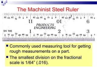 The Machinist Steel Ruler
 Commonly used measuring tool for getting
rough measurements on a part.
 The smallest division on the fractional
scale is 1/64” (.016).
 