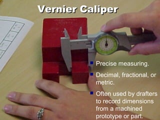 Vernier CaliperVernier Caliper
 Precise measuring.
 Decimal, fractional, or
metric.
 Often used by drafters
to record dimensions
from a machined
prototype or part.
 