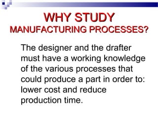 WHY STUDYWHY STUDY
MANUFACTURING PROCESSES?MANUFACTURING PROCESSES?
The designer and the drafter
must have a working knowledge
of the various processes that
could produce a part in order to:
lower cost and reduce
production time.
 