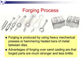 Forging Process
 Forging is produced by using heavy mechanical
presses or hammering heated bars of metal
between dies.
 Advantages of forging over sand casting are that
forged parts are much stronger and less brittle.
 