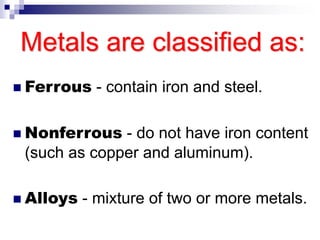 Metals are classified as:
 Ferrous - contain iron and steel.
 Nonferrous - do not have iron content
(such as copper and aluminum).
 Alloys - mixture of two or more metals.
 
