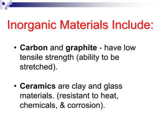 Inorganic Materials Include:
• Carbon and graphite - have low
tensile strength (ability to be
stretched).
• Ceramics are clay and glass
materials. (resistant to heat,
chemicals, & corrosion).
 