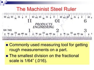 The Machinist Steel Ruler
 Commonly used measuring tool for getting
rough measurements on a part.
 The smallest division on the fractional
scale is 1/64” (.016).
 