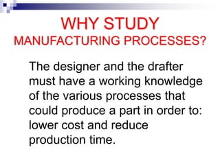 WHY STUDY
MANUFACTURING PROCESSES?
The designer and the drafter
must have a working knowledge
of the various processes that
could produce a part in order to:
lower cost and reduce
production time.
 