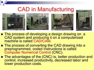CAD in Manufacturing
 The process of developing a design drawing on a
CAD system and producing it on a computerized
machine is called CAD/CAM.
 The process of converting the CAD drawing into a
preprogrammed, coded instructions is called
Computer Numerical Control (CNC).
 The advantages of the (CNC) is, better production and
control, increased productivity, decreased labor and
lower production costs.
 