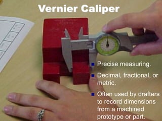 Vernier Caliper
 Precise measuring.
 Decimal, fractional, or
metric.
 Often used by drafters
to record dimensions
from a machined
prototype or part.
 