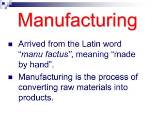 Manufacturing
 Arrived from the Latin word
“manu factus”, meaning “made
by hand”.
 Manufacturing is the process of
converting raw materials into
products.
 