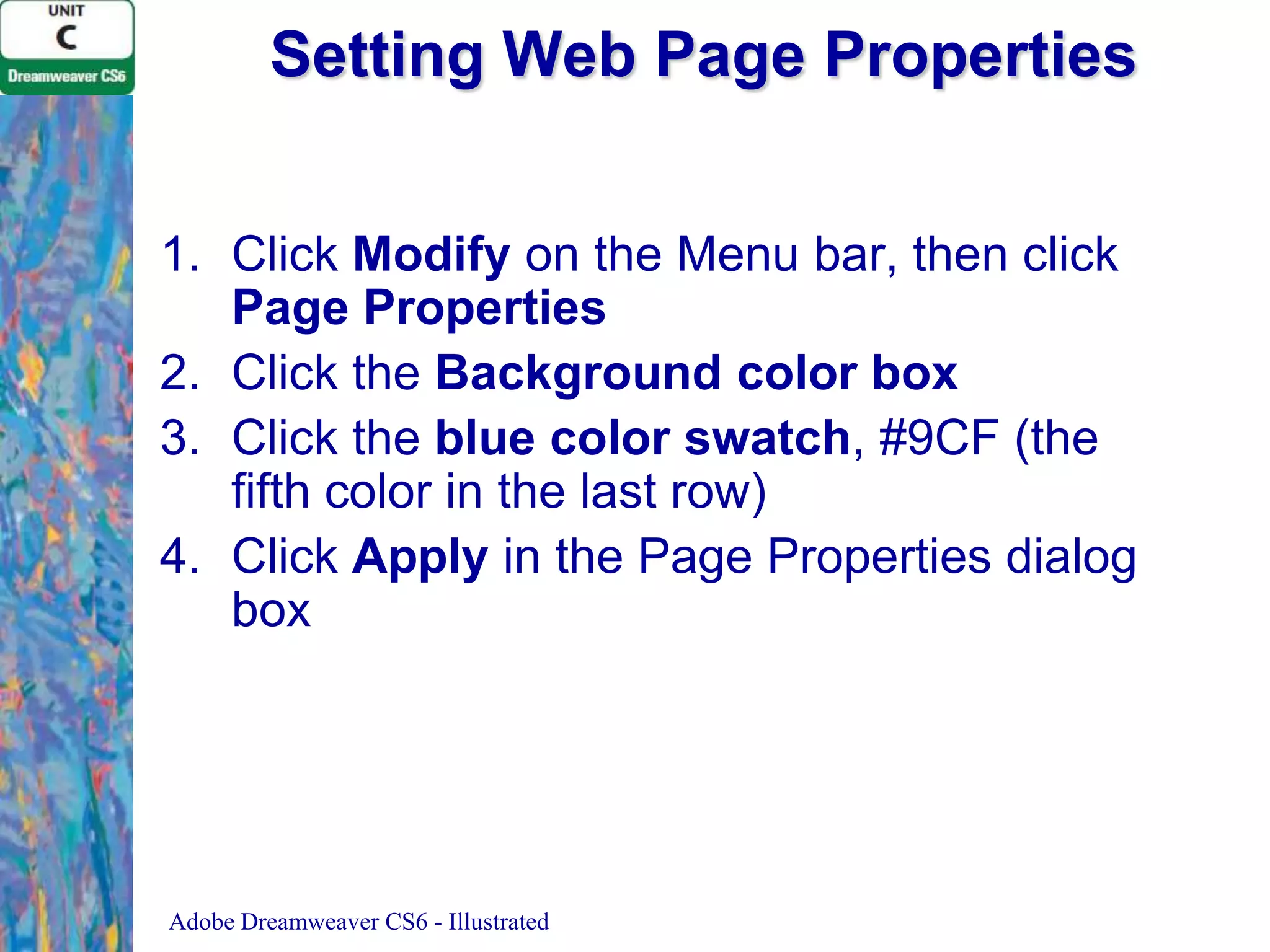 Setting Web Page Properties
1. Click Modify on the Menu bar, then click
Page Properties
2. Click the Background color box
3. Click the blue color swatch, #9CF (the
fifth color in the last row)
4. Click Apply in the Page Properties dialog
box

Adobe Dreamweaver CS6 - Illustrated

 