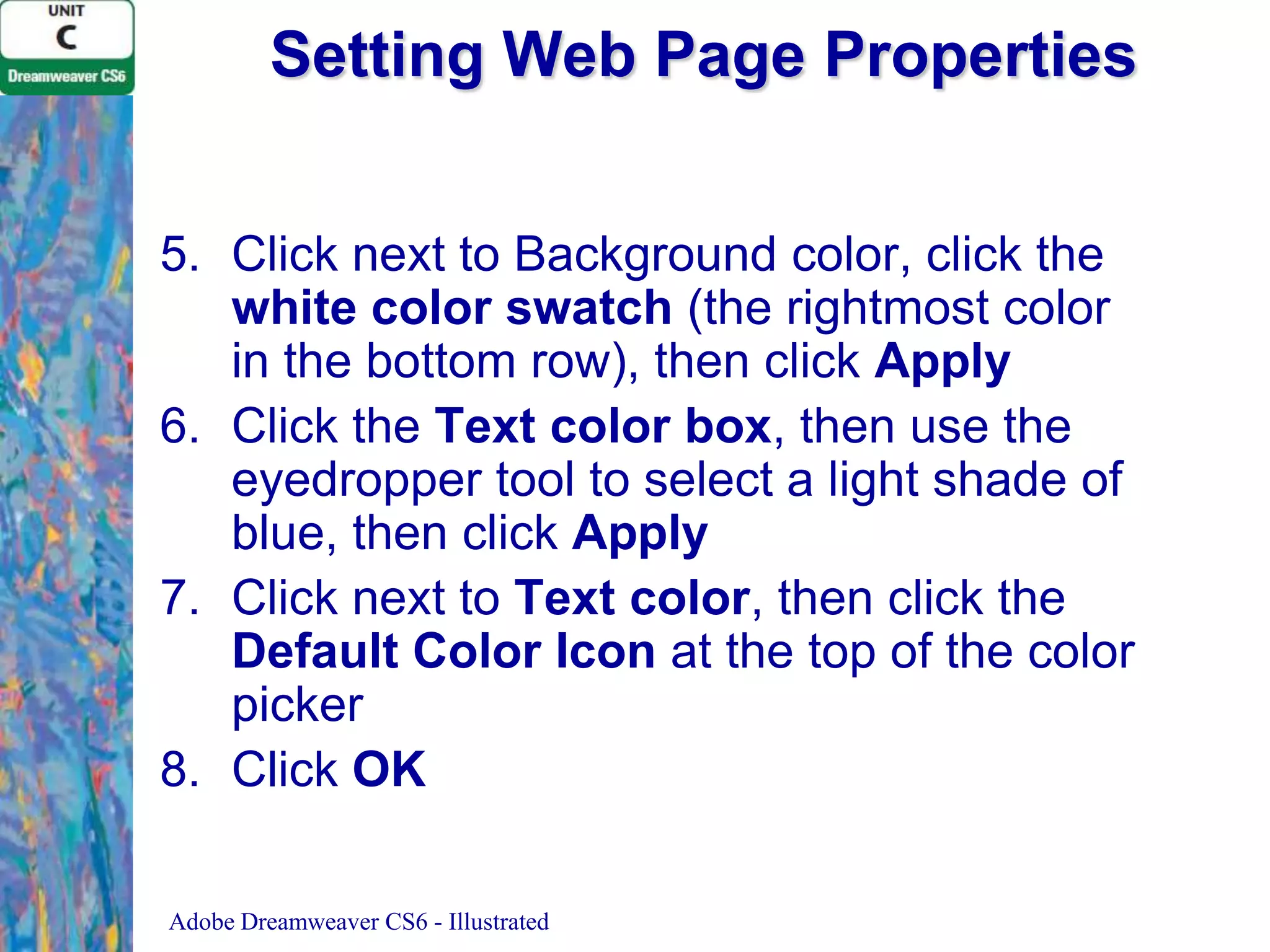 Setting Web Page Properties
5. Click next to Background color, click the
white color swatch (the rightmost color
in the bottom row), then click Apply
6. Click the Text color box, then use the
eyedropper tool to select a light shade of
blue, then click Apply
7. Click next to Text color, then click the
Default Color Icon at the top of the color
picker
8. Click OK
Adobe Dreamweaver CS6 - Illustrated

 