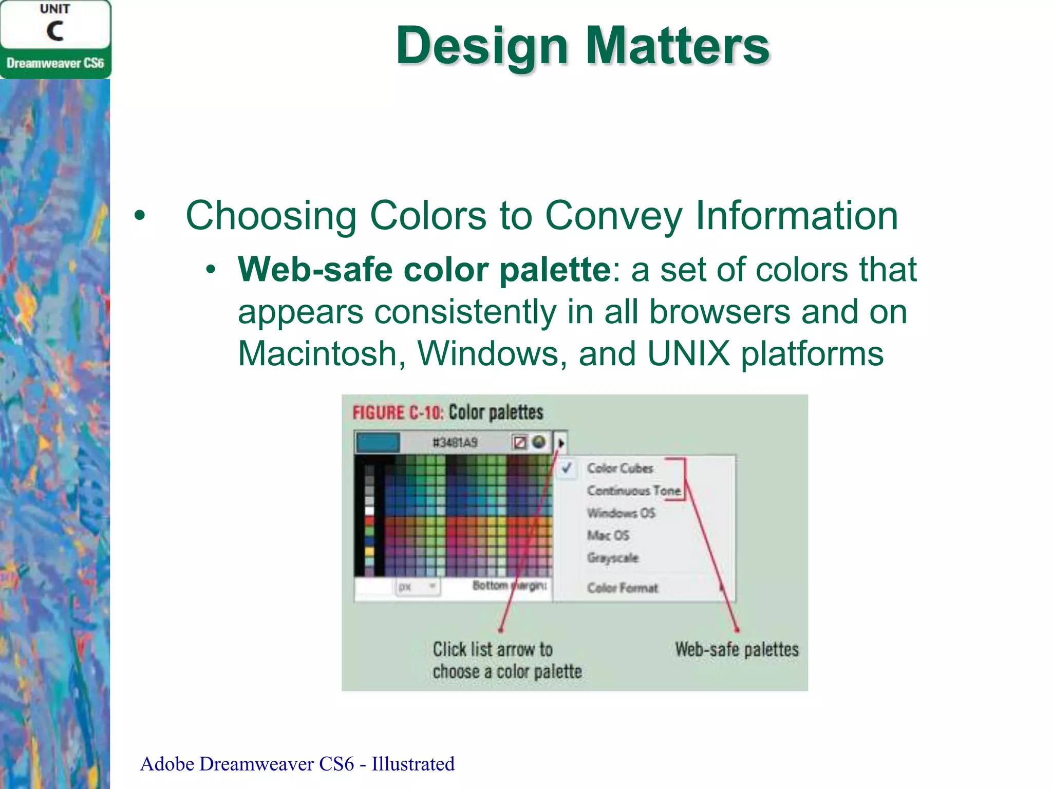 Design Matters
• Choosing Colors to Convey Information
• Web-safe color palette: a set of colors that
appears consistently in all browsers and on
Macintosh, Windows, and UNIX platforms

Adobe Dreamweaver CS6 - Illustrated

 