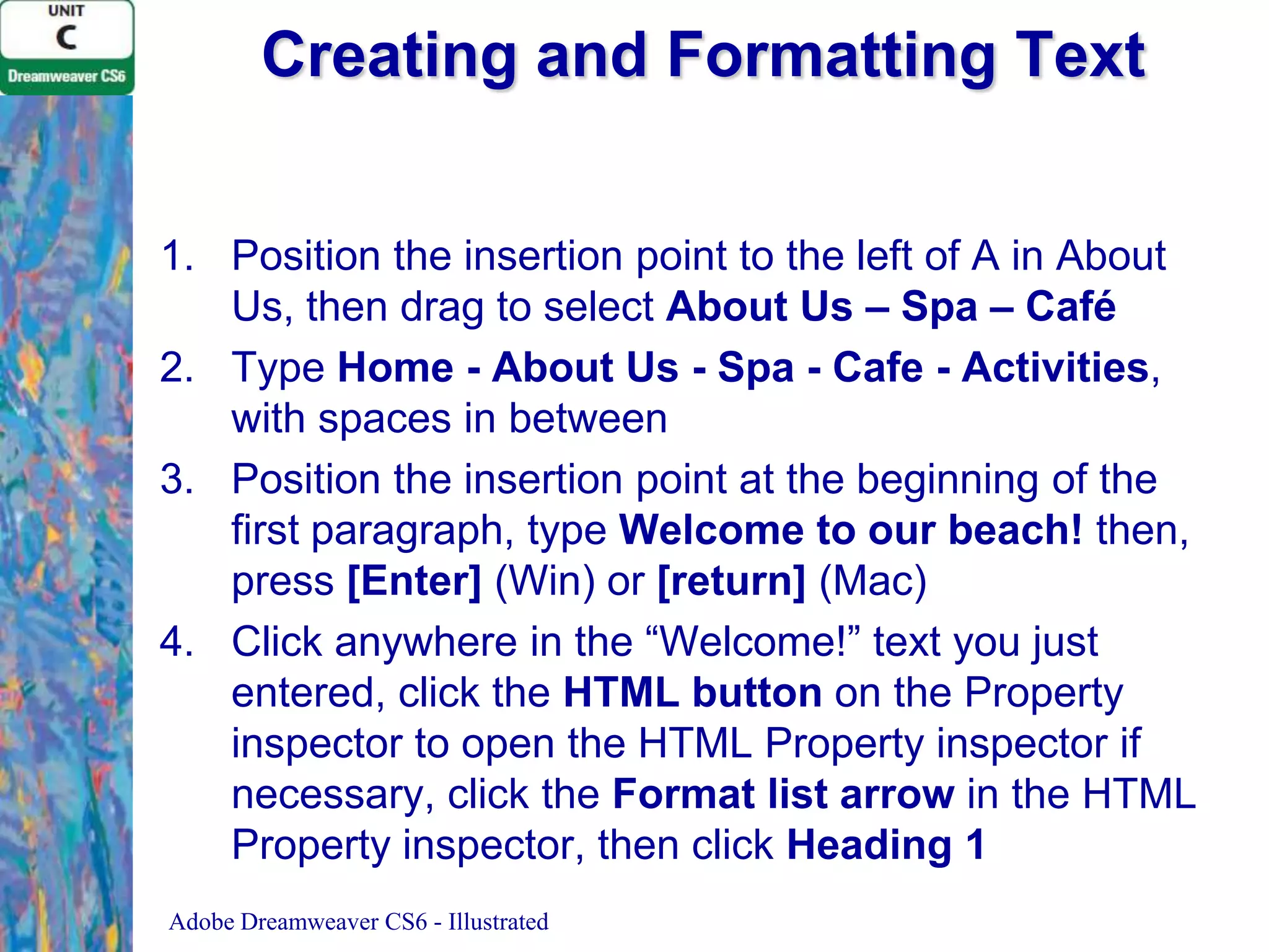 Creating and Formatting Text
1. Position the insertion point to the left of A in About
Us, then drag to select About Us – Spa – Café
2. Type Home - About Us - Spa - Cafe - Activities,
with spaces in between
3. Position the insertion point at the beginning of the
first paragraph, type Welcome to our beach! then,
press [Enter] (Win) or [return] (Mac)
4. Click anywhere in the “Welcome!” text you just
entered, click the HTML button on the Property
inspector to open the HTML Property inspector if
necessary, click the Format list arrow in the HTML
Property inspector, then click Heading 1
Adobe Dreamweaver CS6 - Illustrated

 