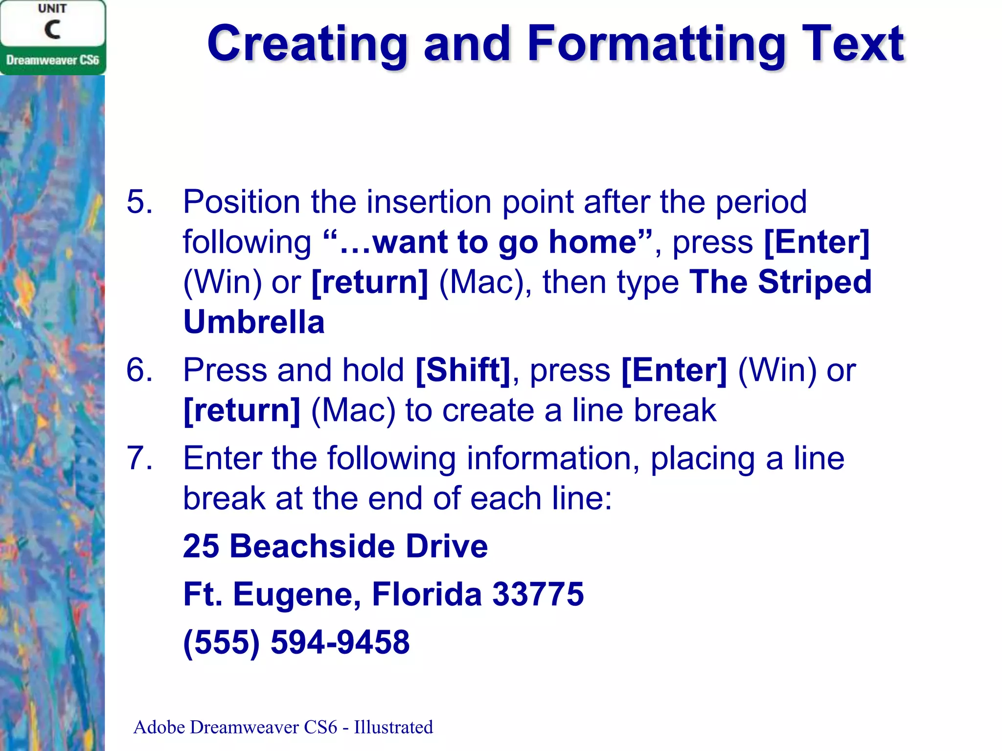 Creating and Formatting Text
5. Position the insertion point after the period
following “…want to go home”, press [Enter]
(Win) or [return] (Mac), then type The Striped
Umbrella
6. Press and hold [Shift], press [Enter] (Win) or
[return] (Mac) to create a line break
7. Enter the following information, placing a line
break at the end of each line:
25 Beachside Drive
Ft. Eugene, Florida 33775
(555) 594-9458
Adobe Dreamweaver CS6 - Illustrated

 