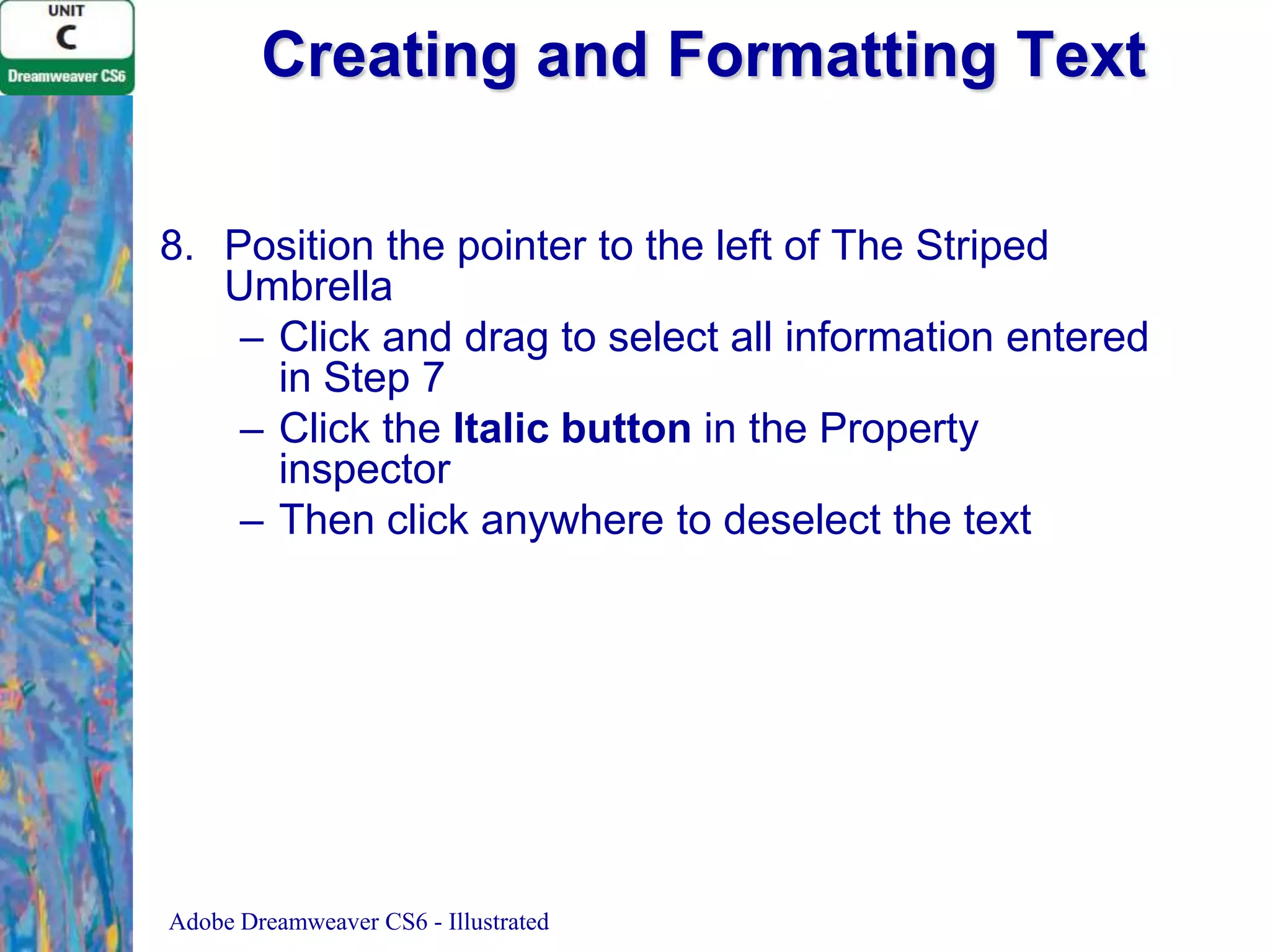 Creating and Formatting Text
8. Position the pointer to the left of The Striped
Umbrella
– Click and drag to select all information entered
in Step 7
– Click the Italic button in the Property
inspector
– Then click anywhere to deselect the text

Adobe Dreamweaver CS6 - Illustrated

 
