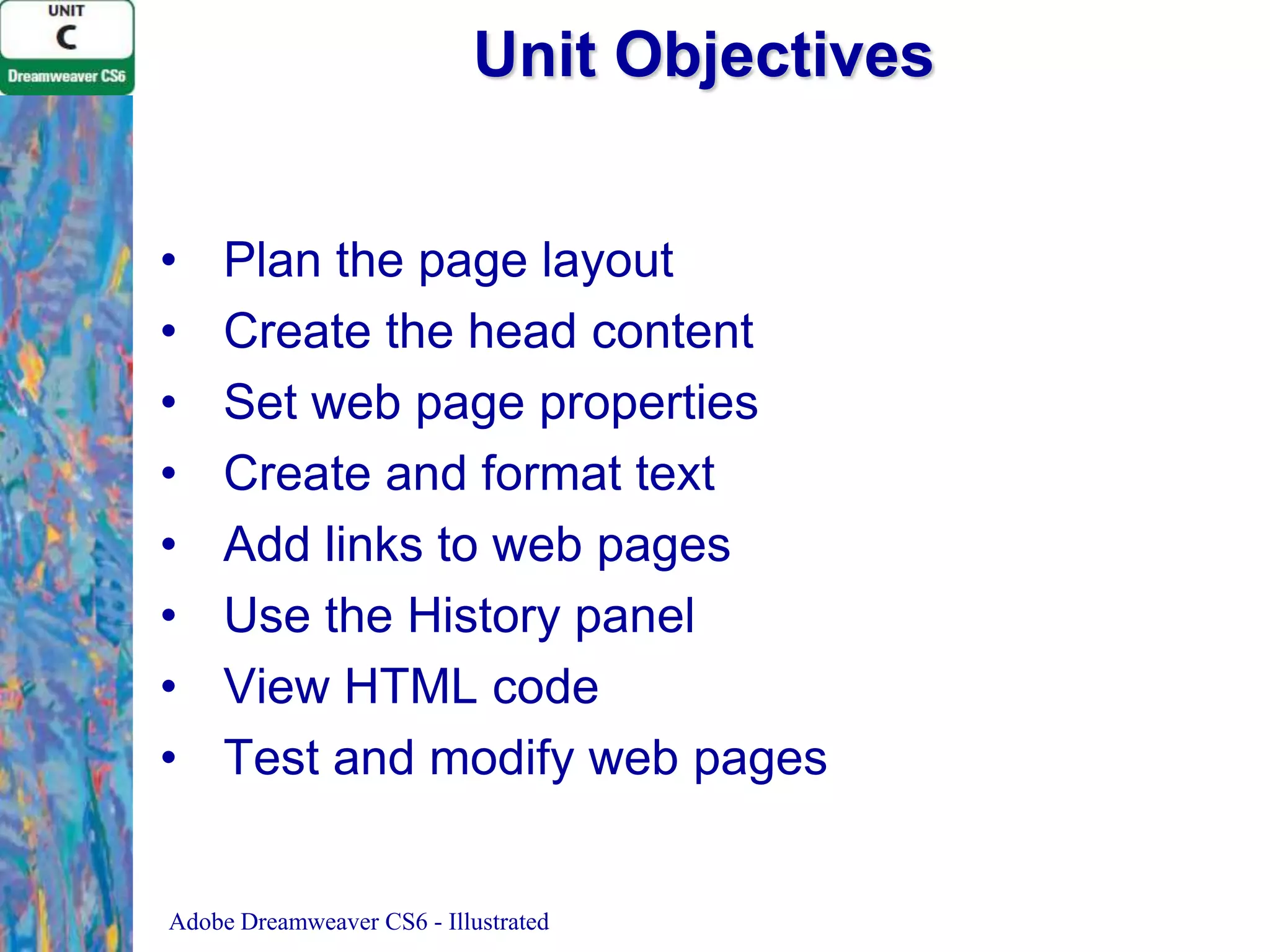 Unit Objectives
•
•
•
•
•
•
•
•

Plan the page layout
Create the head content
Set web page properties
Create and format text
Add links to web pages
Use the History panel
View HTML code
Test and modify web pages

Adobe Dreamweaver CS6 - Illustrated

 