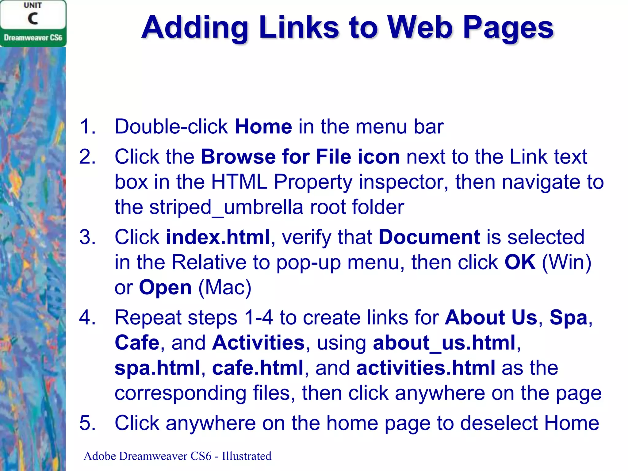 Adding Links to Web Pages
1. Double-click Home in the menu bar
2. Click the Browse for File icon next to the Link text
box in the HTML Property inspector, then navigate to
the striped_umbrella root folder
3. Click index.html, verify that Document is selected
in the Relative to pop-up menu, then click OK (Win)
or Open (Mac)
4. Repeat steps 1-4 to create links for About Us, Spa,
Cafe, and Activities, using about_us.html,
spa.html, cafe.html, and activities.html as the
corresponding files, then click anywhere on the page
5. Click anywhere on the home page to deselect Home
Adobe Dreamweaver CS6 - Illustrated

 