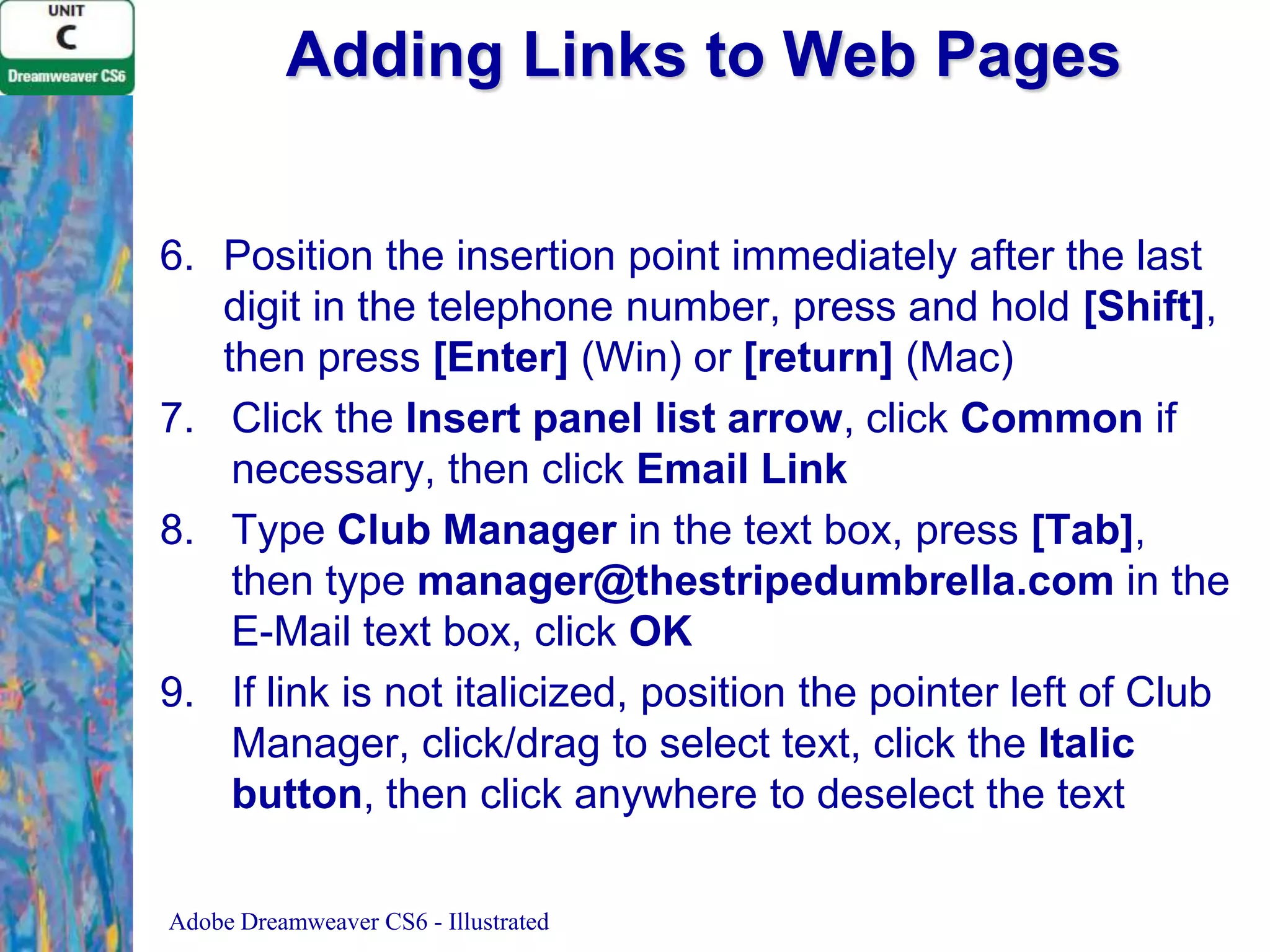 Adding Links to Web Pages
6. Position the insertion point immediately after the last
digit in the telephone number, press and hold [Shift],
then press [Enter] (Win) or [return] (Mac)
7. Click the Insert panel list arrow, click Common if
necessary, then click Email Link
8. Type Club Manager in the text box, press [Tab],
then type manager@thestripedumbrella.com in the
E-Mail text box, click OK
9. If link is not italicized, position the pointer left of Club
Manager, click/drag to select text, click the Italic
button, then click anywhere to deselect the text
Adobe Dreamweaver CS6 - Illustrated

 