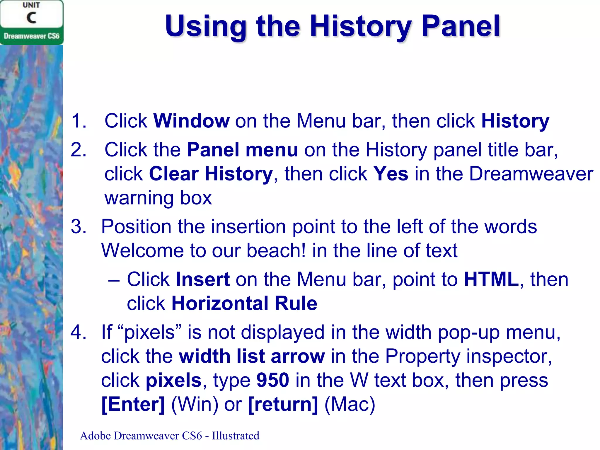 Using the History Panel
1. Click Window on the Menu bar, then click History
2. Click the Panel menu on the History panel title bar,
click Clear History, then click Yes in the Dreamweaver
warning box
3. Position the insertion point to the left of the words
Welcome to our beach! in the line of text
– Click Insert on the Menu bar, point to HTML, then
click Horizontal Rule
4. If “pixels” is not displayed in the width pop-up menu,
click the width list arrow in the Property inspector,
click pixels, type 950 in the W text box, then press
[Enter] (Win) or [return] (Mac)
Adobe Dreamweaver CS6 - Illustrated

 