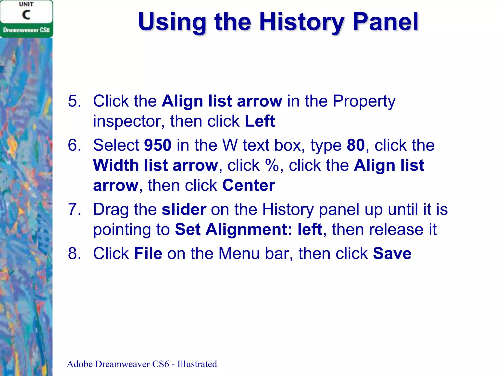 Using the History Panel
5. Click the Align list arrow in the Property
inspector, then click Left
6. Select 950 in the W text box, type 80, click the
Width list arrow, click %, click the Align list
arrow, then click Center
7. Drag the slider on the History panel up until it is
pointing to Set Alignment: left, then release it
8. Click File on the Menu bar, then click Save

Adobe Dreamweaver CS6 - Illustrated

 