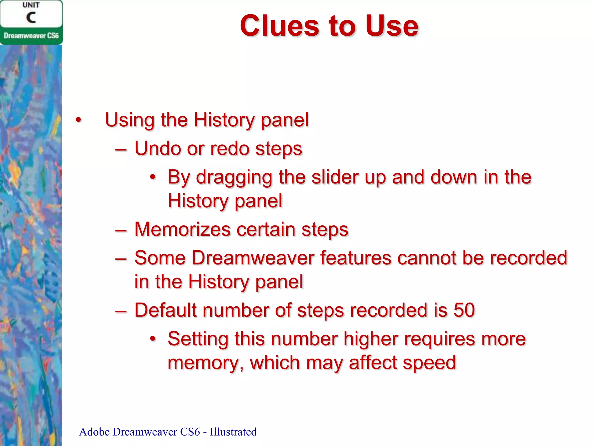 Clues to Use
•

Using the History panel
– Undo or redo steps
• By dragging the slider up and down in the
History panel
– Memorizes certain steps
– Some Dreamweaver features cannot be recorded
in the History panel
– Default number of steps recorded is 50
• Setting this number higher requires more
memory, which may affect speed

Adobe Dreamweaver CS6 - Illustrated

 