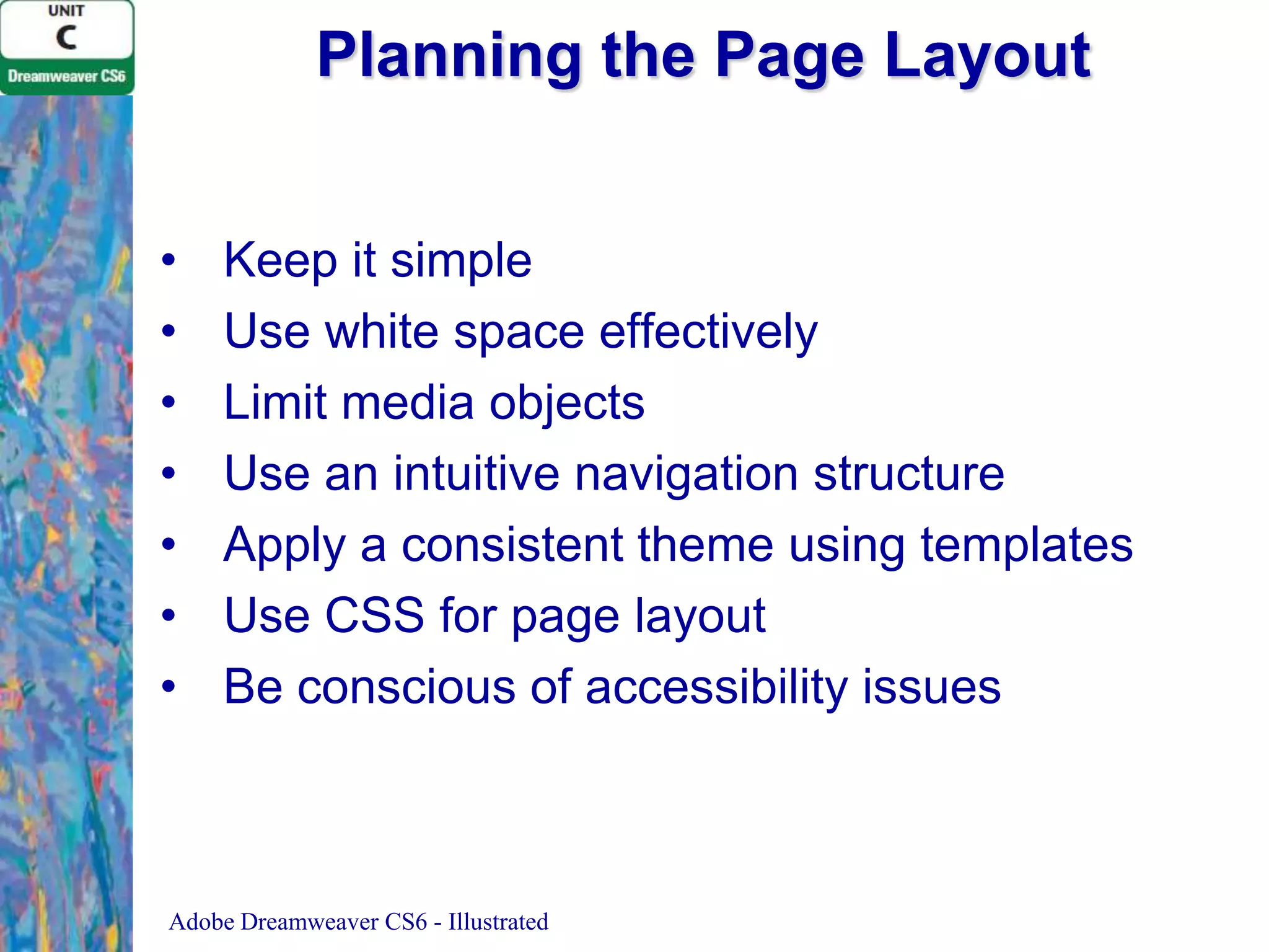 Planning the Page Layout
•
•
•
•
•
•
•

Keep it simple
Use white space effectively
Limit media objects
Use an intuitive navigation structure
Apply a consistent theme using templates
Use CSS for page layout
Be conscious of accessibility issues

Adobe Dreamweaver CS6 - Illustrated

 