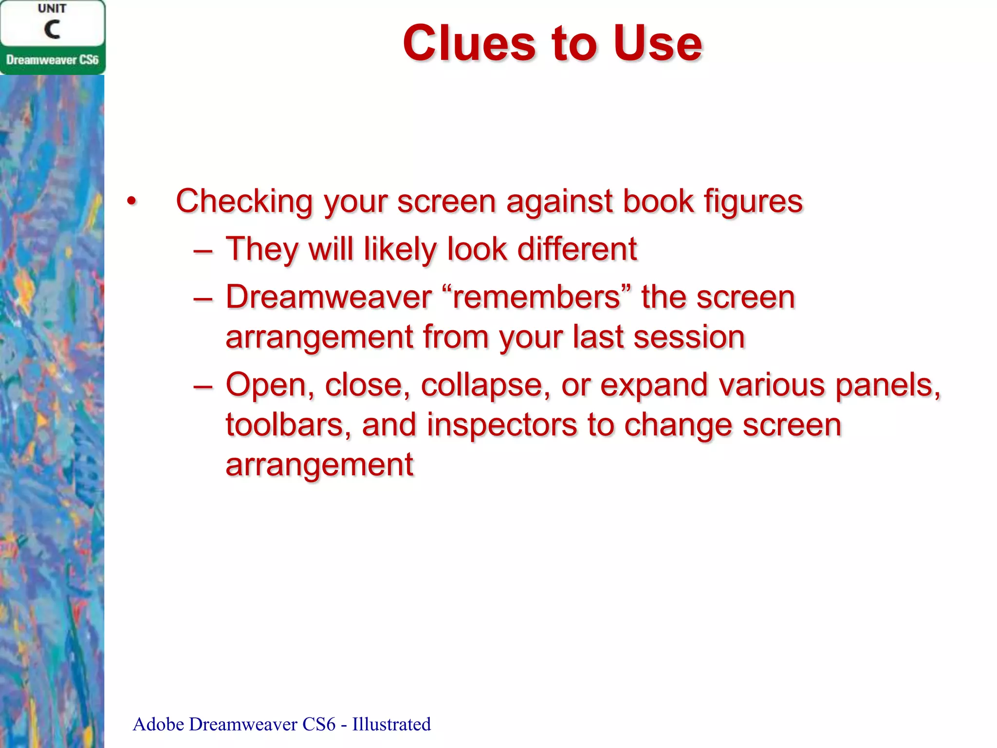 Clues to Use
•

Checking your screen against book figures
– They will likely look different
– Dreamweaver “remembers” the screen
arrangement from your last session
– Open, close, collapse, or expand various panels,
toolbars, and inspectors to change screen
arrangement

Adobe Dreamweaver CS6 - Illustrated

 