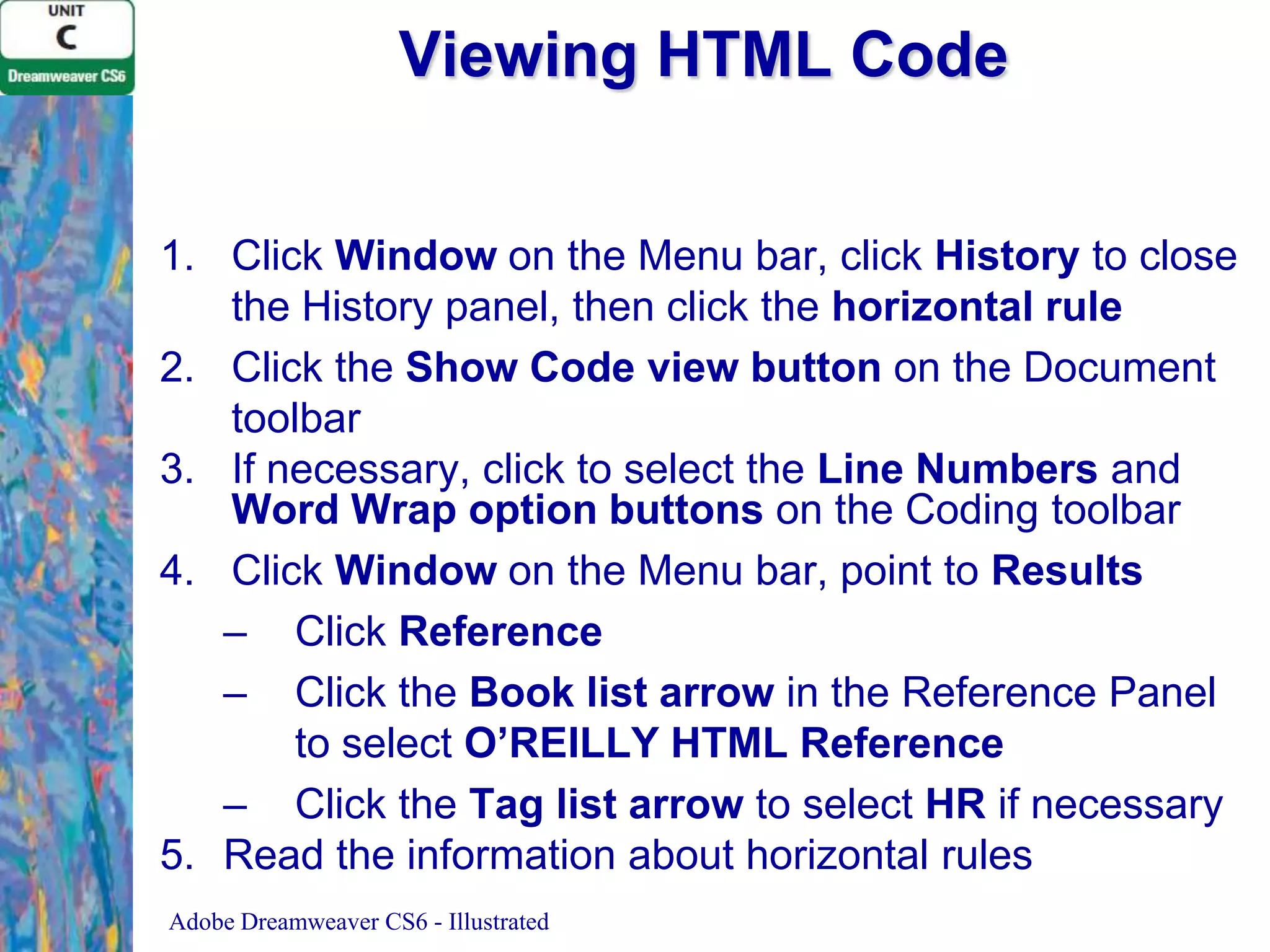 Viewing HTML Code
1. Click Window on the Menu bar, click History to close
the History panel, then click the horizontal rule
2. Click the Show Code view button on the Document
toolbar
3. If necessary, click to select the Line Numbers and
Word Wrap option buttons on the Coding toolbar
4. Click Window on the Menu bar, point to Results
– Click Reference
– Click the Book list arrow in the Reference Panel
to select O’REILLY HTML Reference
– Click the Tag list arrow to select HR if necessary
5. Read the information about horizontal rules
Adobe Dreamweaver CS6 - Illustrated

 